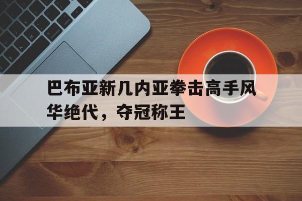 巴布亚新几内亚拳击高手风华绝代，夺冠称王
